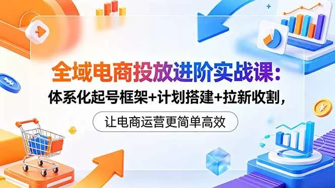 （18532期）全域电商投放进阶实战课：体系化起号框架+计划搭建+拉新收割，让电商运营更简单高效